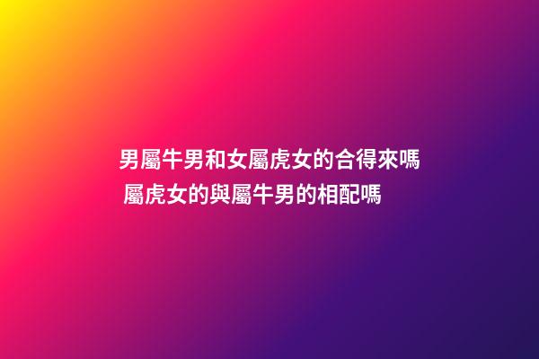 男屬牛男和女屬虎女的合得來嗎 屬虎女的與屬牛男的相配嗎